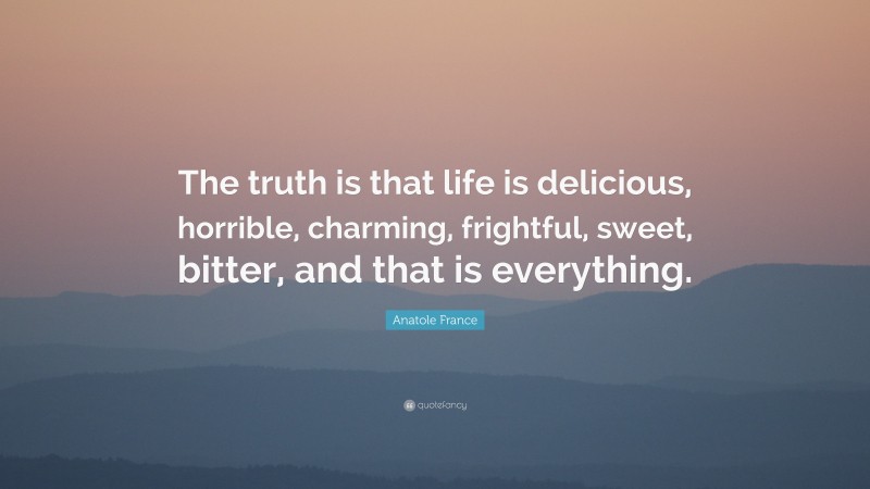 Anatole France Quote: “The truth is that life is delicious, horrible, charming, frightful, sweet, bitter, and that is everything.”