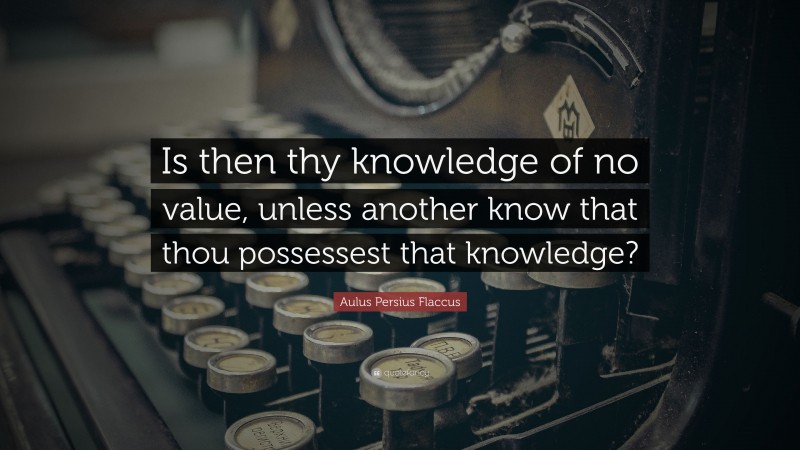 Aulus Persius Flaccus Quote: “Is then thy knowledge of no value, unless another know that thou possessest that knowledge?”