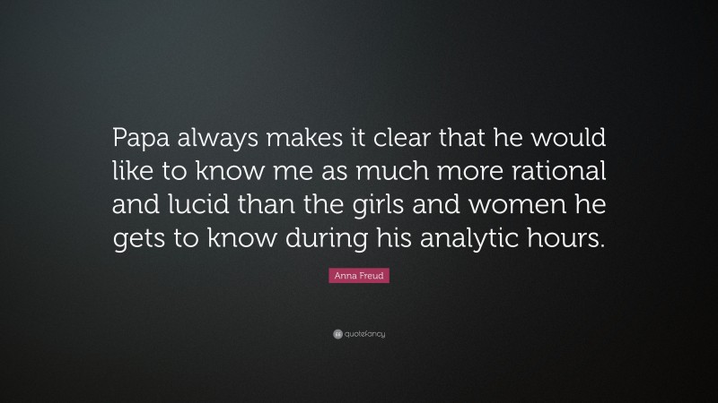 Anna Freud Quote: “Papa always makes it clear that he would like to know me as much more rational and lucid than the girls and women he gets to know during his analytic hours.”