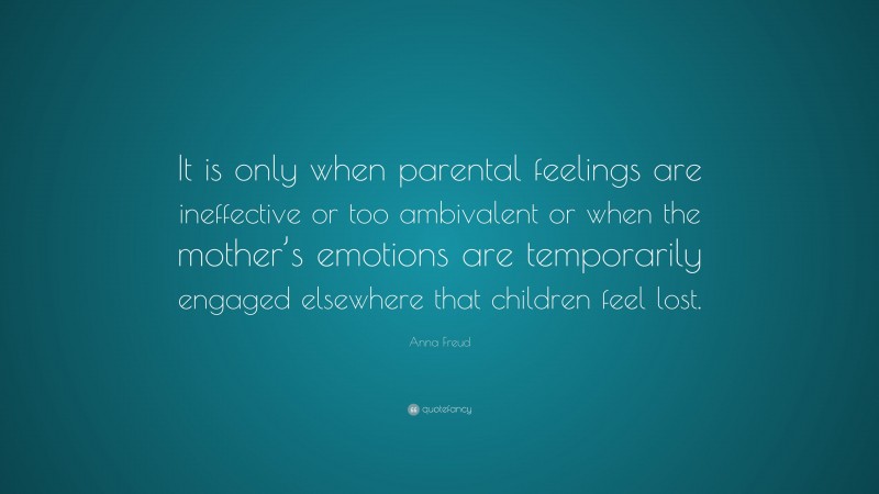Anna Freud Quote: “It is only when parental feelings are ineffective or too ambivalent or when the mother’s emotions are temporarily engaged elsewhere that children feel lost.”
