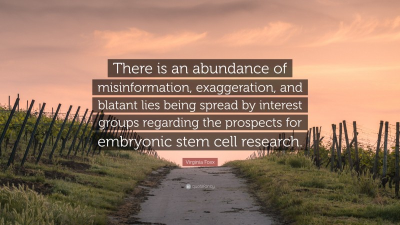 Virginia Foxx Quote: “There is an abundance of misinformation, exaggeration, and blatant lies being spread by interest groups regarding the prospects for embryonic stem cell research.”
