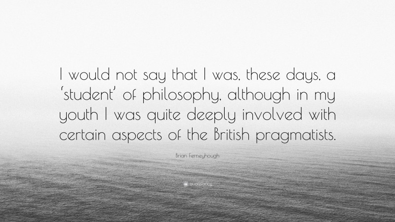 Brian Ferneyhough Quote: “I would not say that I was, these days, a ‘student’ of philosophy, although in my youth I was quite deeply involved with certain aspects of the British pragmatists.”