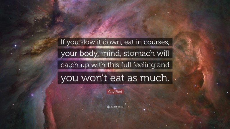 Guy Fieri Quote: “If you slow it down, eat in courses, your body, mind, stomach will catch up with this full feeling and you won’t eat as much.”