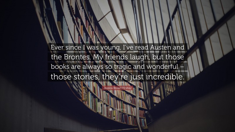 Jessica Brown Findlay Quote: “Ever since I was young, I’ve read Austen and the Brontes. My friends laugh, but those books are always so tragic and wonderful – those stories, they’re just incredible.”