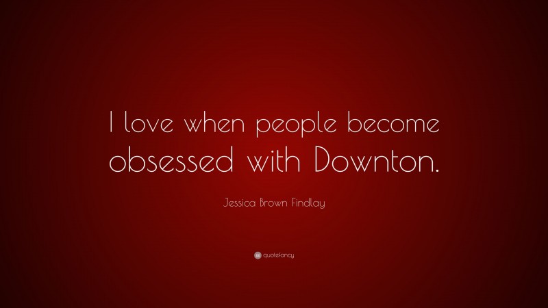 Jessica Brown Findlay Quote: “I love when people become obsessed with Downton.”