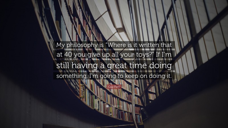 Guy Fieri Quote: “My philosophy is “Where is it written that at 40 you give up all your toys?” If I’m still having a great time doing something, I’m going to keep on doing it.”