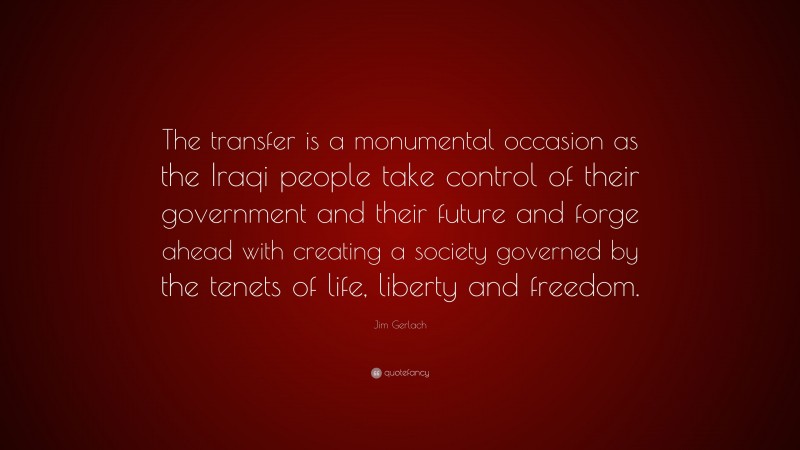 Jim Gerlach Quote: “The transfer is a monumental occasion as the Iraqi people take control of their government and their future and forge ahead with creating a society governed by the tenets of life, liberty and freedom.”
