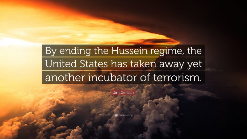 Jim Gerlach Quote: “By ending the Hussein regime, the United States has taken away yet another incubator of terrorism.”