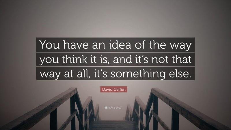 David Geffen Quote: “You have an idea of the way you think it is, and it’s not that way at all, it’s something else.”