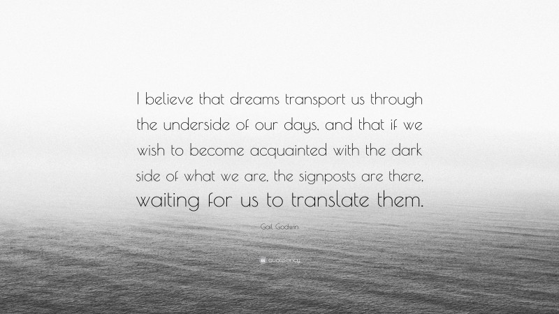 Gail Godwin Quote: “I believe that dreams transport us through the underside of our days, and that if we wish to become acquainted with the dark side of what we are, the signposts are there, waiting for us to translate them.”