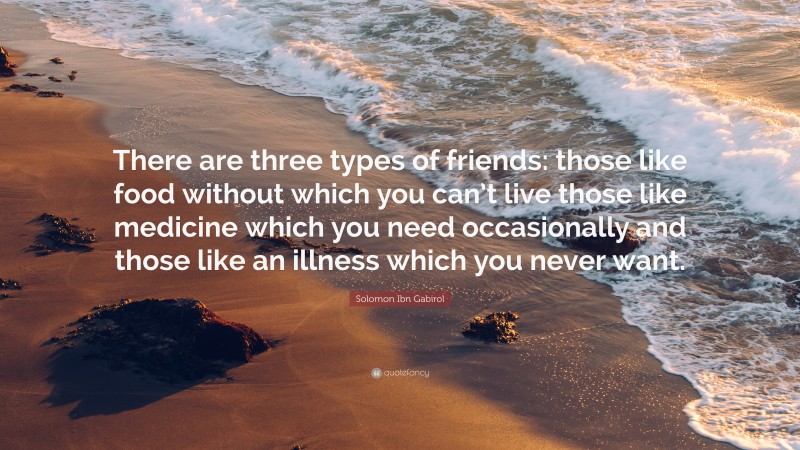 Solomon Ibn Gabirol Quote: “There are three types of friends: those like food without which you can’t live those like medicine which you need occasionally and those like an illness which you never want.”