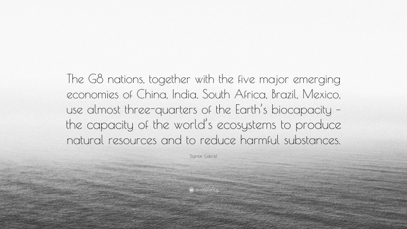 Sigmar Gabriel Quote: “The G8 nations, together with the five major emerging economies of China, India, South Africa, Brazil, Mexico, use almost three-quarters of the Earth’s biocapacity – the capacity of the world’s ecosystems to produce natural resources and to reduce harmful substances.”