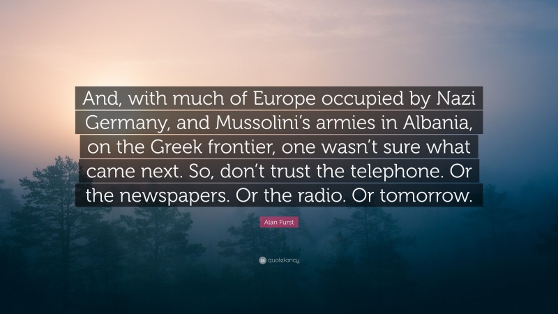 Alan Furst Quote: “And, with much of Europe occupied by Nazi Germany, and Mussolini’s armies in Albania, on the Greek frontier, one wasn’t sure what came next. So, don’t trust the telephone. Or the newspapers. Or the radio. Or tomorrow.”