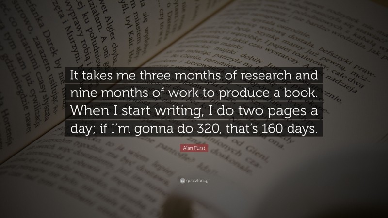 Alan Furst Quote: “It takes me three months of research and nine months of work to produce a book. When I start writing, I do two pages a day; if I’m gonna do 320, that’s 160 days.”