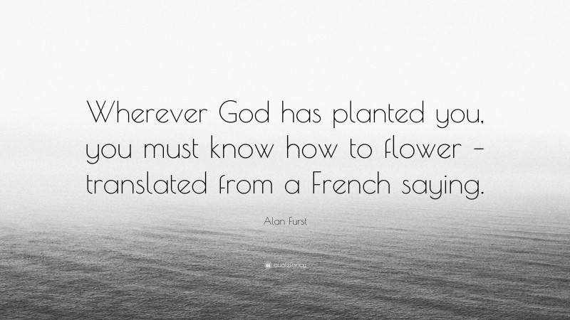 Alan Furst Quote: “Wherever God has planted you, you must know how to flower – translated from a French saying.”