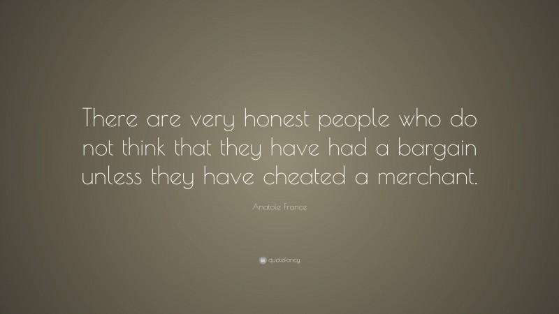 Anatole France Quote: “There are very honest people who do not think that they have had a bargain unless they have cheated a merchant.”
