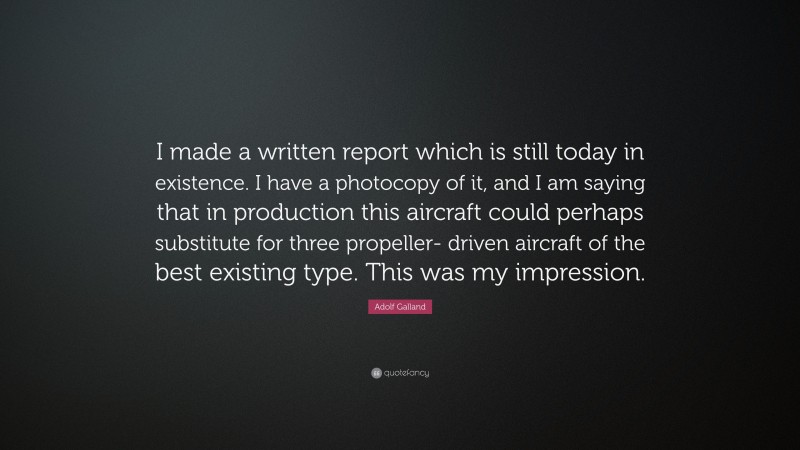 Adolf Galland Quote: “I made a written report which is still today in existence. I have a photocopy of it, and I am saying that in production this aircraft could perhaps substitute for three propeller- driven aircraft of the best existing type. This was my impression.”