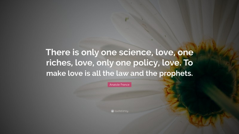 Anatole France Quote: “There is only one science, love, one riches, love, only one policy, love. To make love is all the law and the prophets.”
