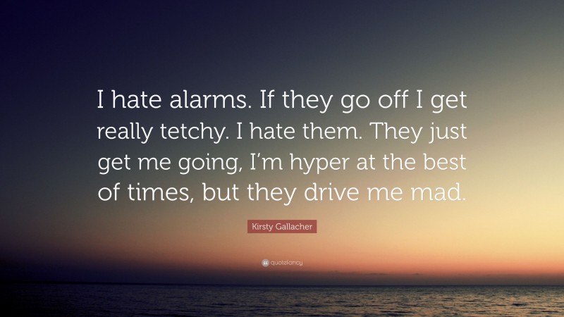 Kirsty Gallacher Quote: “I hate alarms. If they go off I get really tetchy. I hate them. They just get me going, I’m hyper at the best of times, but they drive me mad.”