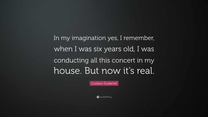 Gustavo Dudamel Quote: “In my imagination yes, I remember, when I was six years old, I was conducting all this concert in my house. But now it’s real.”