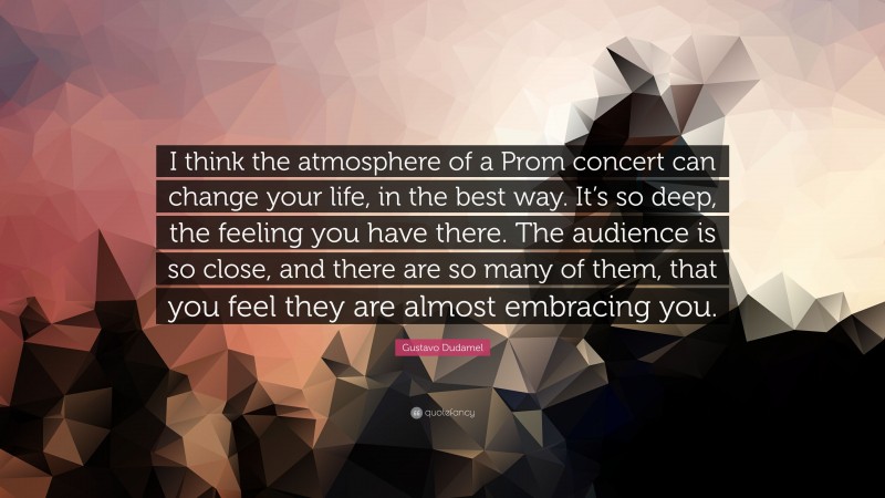 Gustavo Dudamel Quote: “I think the atmosphere of a Prom concert can change your life, in the best way. It’s so deep, the feeling you have there. The audience is so close, and there are so many of them, that you feel they are almost embracing you.”