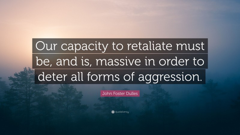John Foster Dulles Quote: “Our capacity to retaliate must be, and is, massive in order to deter all forms of aggression.”