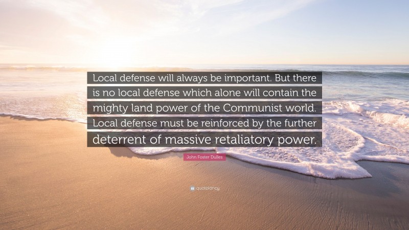 John Foster Dulles Quote: “Local defense will always be important. But there is no local defense which alone will contain the mighty land power of the Communist world. Local defense must be reinforced by the further deterrent of massive retaliatory power.”
