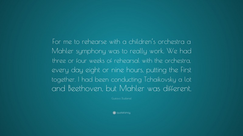 Gustavo Dudamel Quote: “For me to rehearse with a children’s orchestra a Mahler symphony was to really work. We had three or four weeks of rehearsal with the orchestra, every day eight or nine hours, putting the First together. I had been conducting Tchaikovsky a lot and Beethoven, but Mahler was different.”