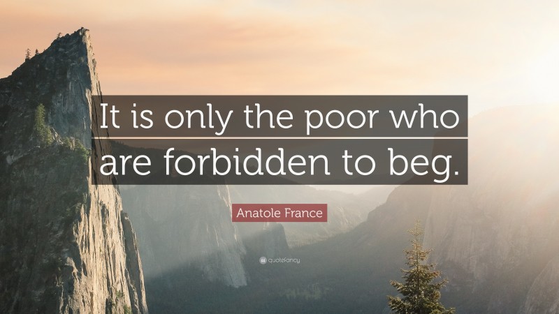 Anatole France Quote: “It is only the poor who are forbidden to beg.”