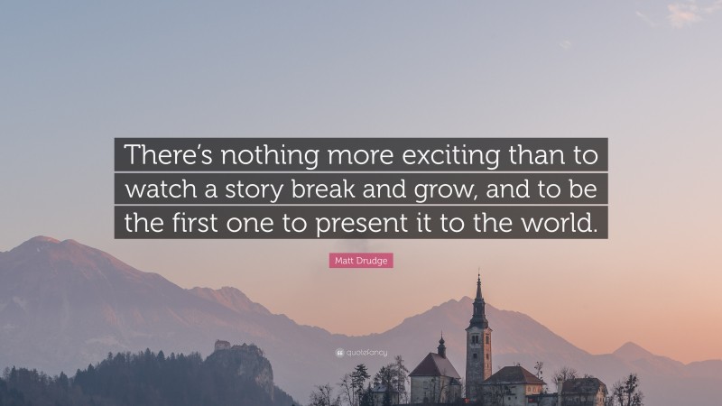 Matt Drudge Quote: “There’s nothing more exciting than to watch a story break and grow, and to be the first one to present it to the world.”