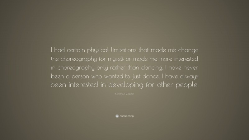 Katherine Dunham Quote: “I had certain physical limitations that made me change the choreography for myself or made me more interested in choreography only rather than dancing. I have never been a person who wanted to just dance. I have always been interested in developing for other people.”