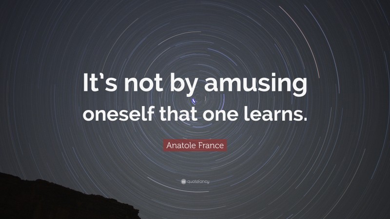 Anatole France Quote: “It’s not by amusing oneself that one learns.”