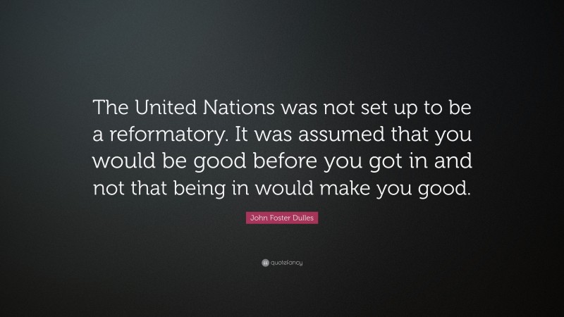 John Foster Dulles Quote: “The United Nations was not set up to be a reformatory. It was assumed that you would be good before you got in and not that being in would make you good.”