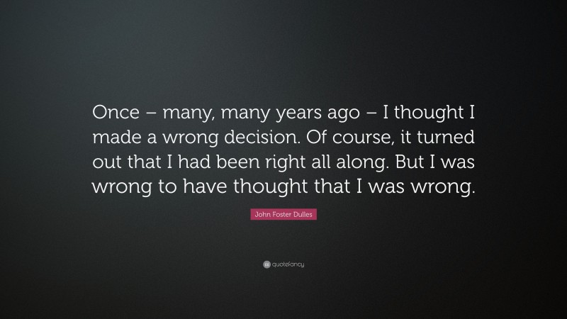 John Foster Dulles Quote: “Once – many, many years ago – I thought I made a wrong decision. Of course, it turned out that I had been right all along. But I was wrong to have thought that I was wrong.”