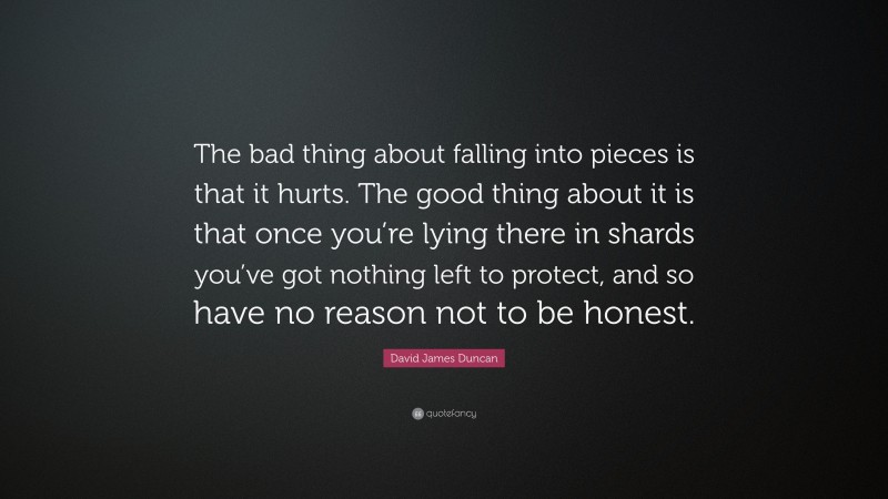 David James Duncan Quote: “The bad thing about falling into pieces is that it hurts. The good thing about it is that once you’re lying there in shards you’ve got nothing left to protect, and so have no reason not to be honest.”