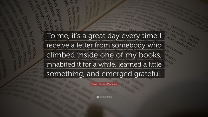 David James Duncan Quote: “To me, it’s a great day every time I receive a letter from somebody who climbed inside one of my books, inhabited it for a while, learned a little something, and emerged grateful.”