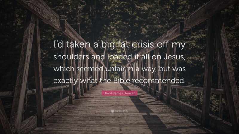 David James Duncan Quote: “I’d taken a big fat crisis off my shoulders and loaded it all on Jesus, which seemed unfair in a way, but was exactly what the Bible recommended.”