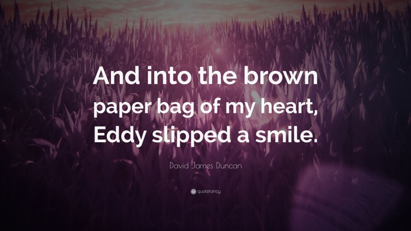 David James Duncan Quote: “And into the brown paper bag of my heart, Eddy slipped a smile.”