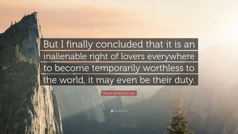 David James Duncan Quote: “But I finally concluded that it is an inalienable right of lovers everywhere to become temporarily worthless to the world, it may even be their duty.”