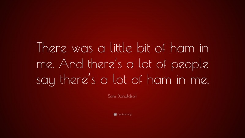 Sam Donaldson Quote: “There was a little bit of ham in me. And there’s a lot of people say there’s a lot of ham in me.”