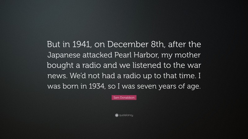 Sam Donaldson Quote: “But in 1941, on December 8th, after the Japanese attacked Pearl Harbor, my mother bought a radio and we listened to the war news. We’d not had a radio up to that time. I was born in 1934, so I was seven years of age.”