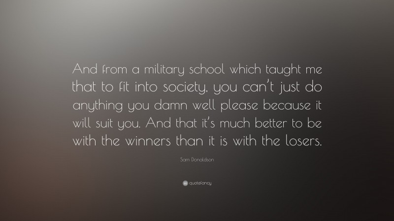 Sam Donaldson Quote: “And from a military school which taught me that to fit into society, you can’t just do anything you damn well please because it will suit you. And that it’s much better to be with the winners than it is with the losers.”