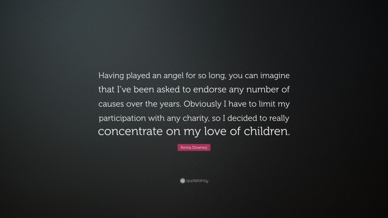 Roma Downey Quote: “Having played an angel for so long, you can imagine that I’ve been asked to endorse any number of causes over the years. Obviously I have to limit my participation with any charity, so I decided to really concentrate on my love of children.”