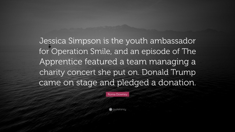 Roma Downey Quote: “Jessica Simpson is the youth ambassador for Operation Smile, and an episode of The Apprentice featured a team managing a charity concert she put on. Donald Trump came on stage and pledged a donation.”
