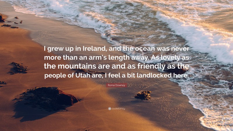 Roma Downey Quote: “I grew up in Ireland, and the ocean was never more than an arm’s length away. As lovely as the mountains are and as friendly as the people of Utah are, I feel a bit landlocked here.”