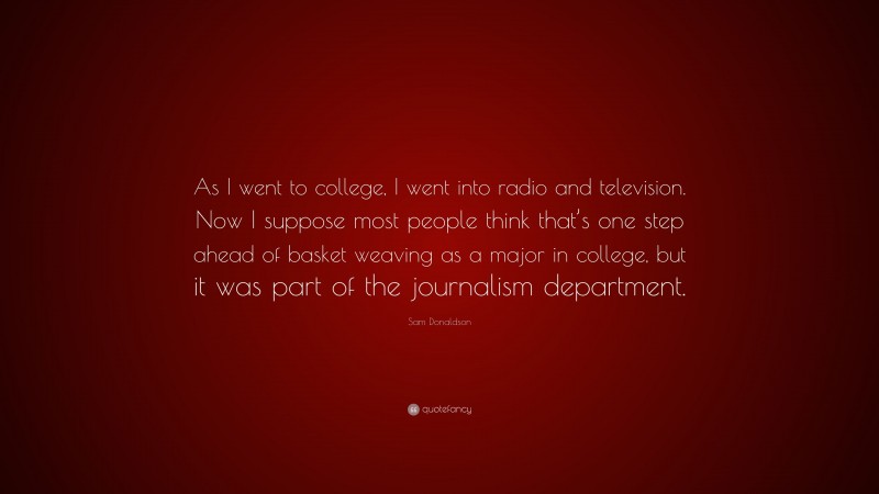 Sam Donaldson Quote: “As I went to college, I went into radio and television. Now I suppose most people think that’s one step ahead of basket weaving as a major in college, but it was part of the journalism department.”