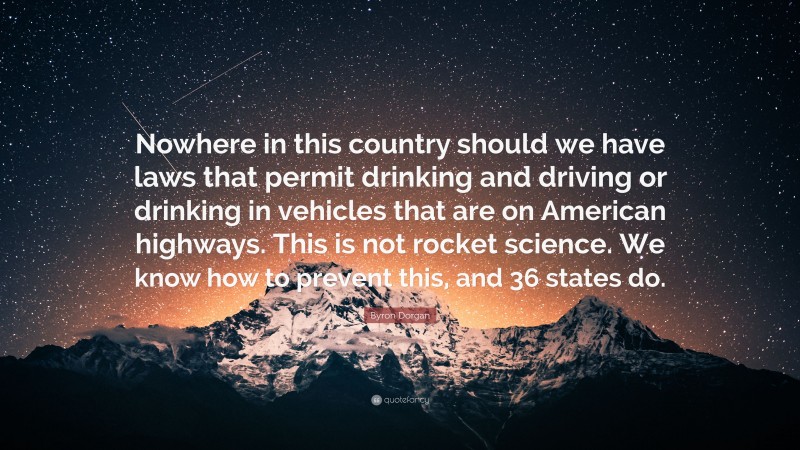 Byron Dorgan Quote: “Nowhere in this country should we have laws that permit drinking and driving or drinking in vehicles that are on American highways. This is not rocket science. We know how to prevent this, and 36 states do.”