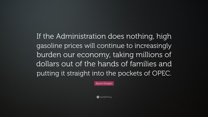Byron Dorgan Quote: “If the Administration does nothing, high gasoline prices will continue to increasingly burden our economy, taking millions of dollars out of the hands of families and putting it straight into the pockets of OPEC.”