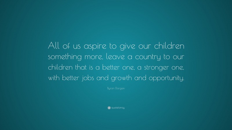 Byron Dorgan Quote: “All of us aspire to give our children something more, leave a country to our children that is a better one, a stronger one, with better jobs and growth and opportunity.”