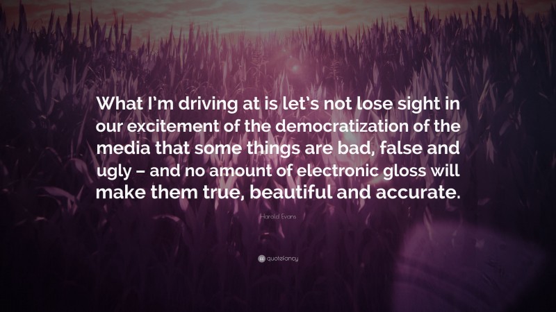 Harold Evans Quote: “What I’m driving at is let’s not lose sight in our excitement of the democratization of the media that some things are bad, false and ugly – and no amount of electronic gloss will make them true, beautiful and accurate.”